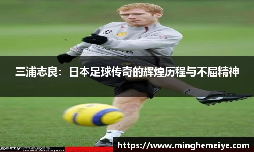 三浦志良：日本足球传奇的辉煌历程与不屈精神